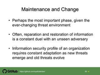 38 38 tohttps://github.com/syaifulahdan/
• Perhaps the most important phase, given the
ever-changing threat environment
• Often, reparation and restoration of information
is a constant duel with an unseen adversary
• Information security profile of an organization
requires constant adaptation as new threats
emerge and old threats evolve
 