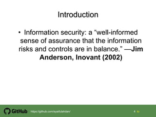 4 4 tohttps://github.com/syaifulahdan/
• Information security: a “well-informed
sense of assurance that the information
risks and controls are in balance.” —Jim
Anderson, Inovant (2002)
 