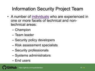 41 41 tohttps://github.com/syaifulahdan/
• A number of individuals who are experienced in
one or more facets of technical and non-
technical areas:
– Champion
– Team leader
– Security policy developers
– Risk assessment specialists
– Security professionals
– Systems administrators
– End users
 