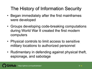 5 5 tohttps://github.com/syaifulahdan/
• Began immediately after the first mainframes
were developed
• Groups developing code-breaking computations
during World War II created the first modern
computers
• Physical controls to limit access to sensitive
military locations to authorized personnel
• Rudimentary in defending against physical theft,
espionage, and sabotage
 
