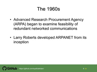 6 6 tohttps://github.com/syaifulahdan/
• Advanced Research Procurement Agency
(ARPA) began to examine feasibility of
redundant networked communications
• Larry Roberts developed ARPANET from its
inception
 