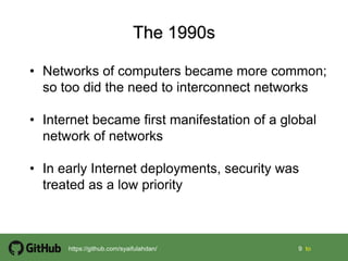 9 9 tohttps://github.com/syaifulahdan/
• Networks of computers became more common;
so too did the need to interconnect networks
• Internet became first manifestation of a global
network of networks
• In early Internet deployments, security was
treated as a low priority
 