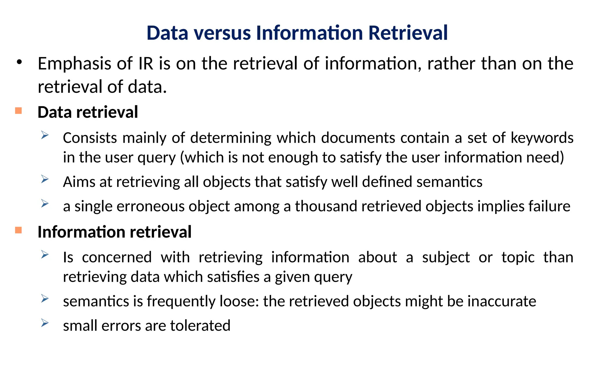 Data versus Information Retrieval
• Emphasis of IR is on the retrieval of information, rather than on the
retrieval of data.

Data retrieval
 Consists mainly of determining which documents contain a set of keywords
in the user query (which is not enough to satisfy the user information need)
 Aims at retrieving all objects that satisfy well defined semantics
 a single erroneous object among a thousand retrieved objects implies failure

Information retrieval
 Is concerned with retrieving information about a subject or topic than
retrieving data which satisfies a given query
 semantics is frequently loose: the retrieved objects might be inaccurate
 small errors are tolerated
 
