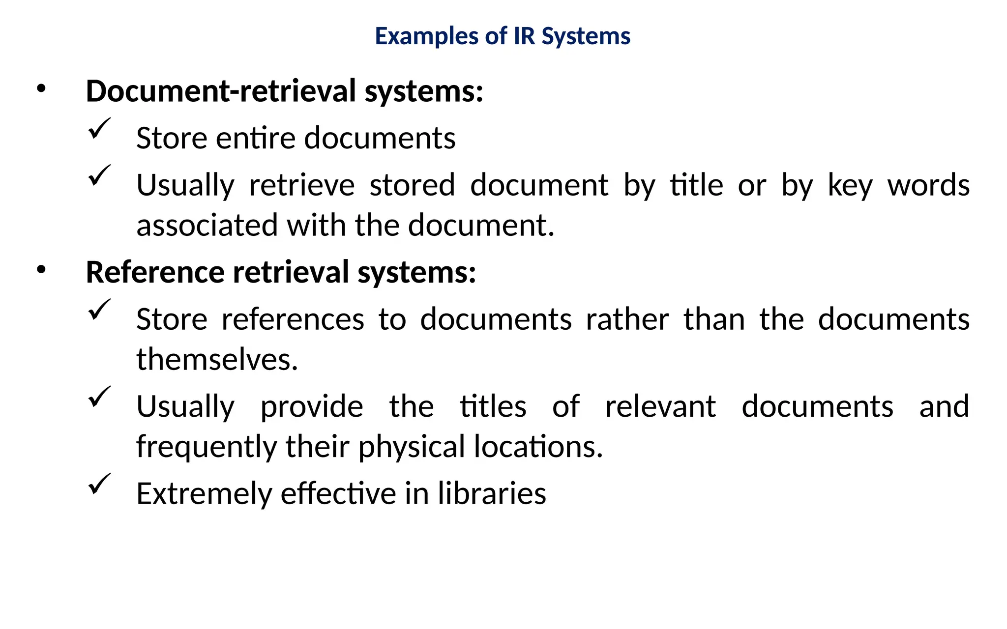 Examples of IR Systems
• Document-retrieval systems:
 Store entire documents
 Usually retrieve stored document by title or by key words
associated with the document.
• Reference retrieval systems:
 Store references to documents rather than the documents
themselves.
 Usually provide the titles of relevant documents and
frequently their physical locations.
 Extremely effective in libraries
 