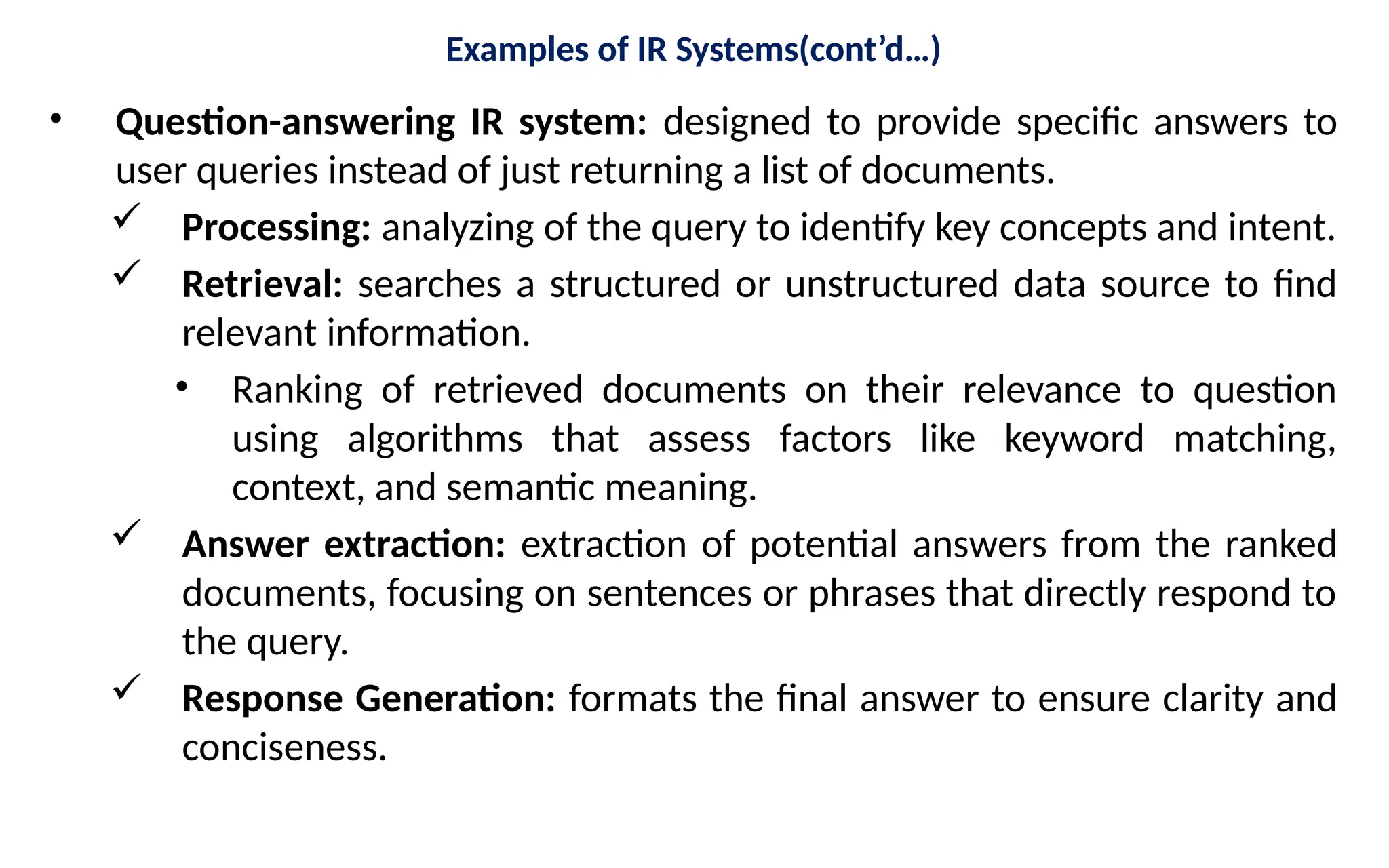 Examples of IR Systems(cont’d…)
• Question-answering IR system: designed to provide specific answers to
user queries instead of just returning a list of documents.
 Processing: analyzing of the query to identify key concepts and intent.
 Retrieval: searches a structured or unstructured data source to find
relevant information.
• Ranking of retrieved documents on their relevance to question
using algorithms that assess factors like keyword matching,
context, and semantic meaning.
 Answer extraction: extraction of potential answers from the ranked
documents, focusing on sentences or phrases that directly respond to
the query.
 Response Generation: formats the final answer to ensure clarity and
conciseness.
 