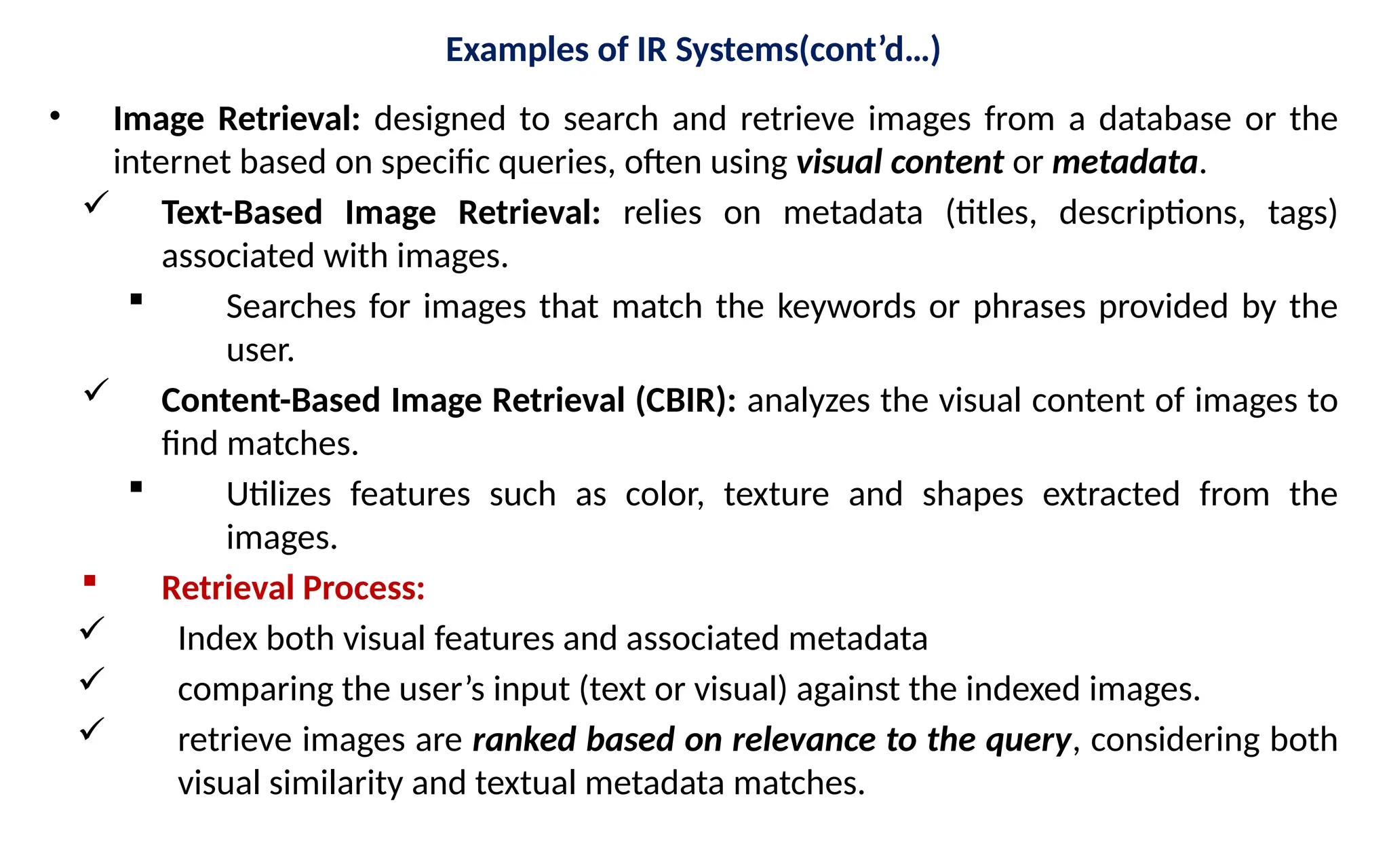 Examples of IR Systems(cont’d…)
• Image Retrieval: designed to search and retrieve images from a database or the
internet based on specific queries, often using visual content or metadata.
 Text-Based Image Retrieval: relies on metadata (titles, descriptions, tags)
associated with images.
 Searches for images that match the keywords or phrases provided by the
user.
 Content-Based Image Retrieval (CBIR): analyzes the visual content of images to
find matches.
 Utilizes features such as color, texture and shapes extracted from the
images.
 Retrieval Process:
 Index both visual features and associated metadata
 comparing the user’s input (text or visual) against the indexed images.
 retrieve images are ranked based on relevance to the query, considering both
visual similarity and textual metadata matches.
 