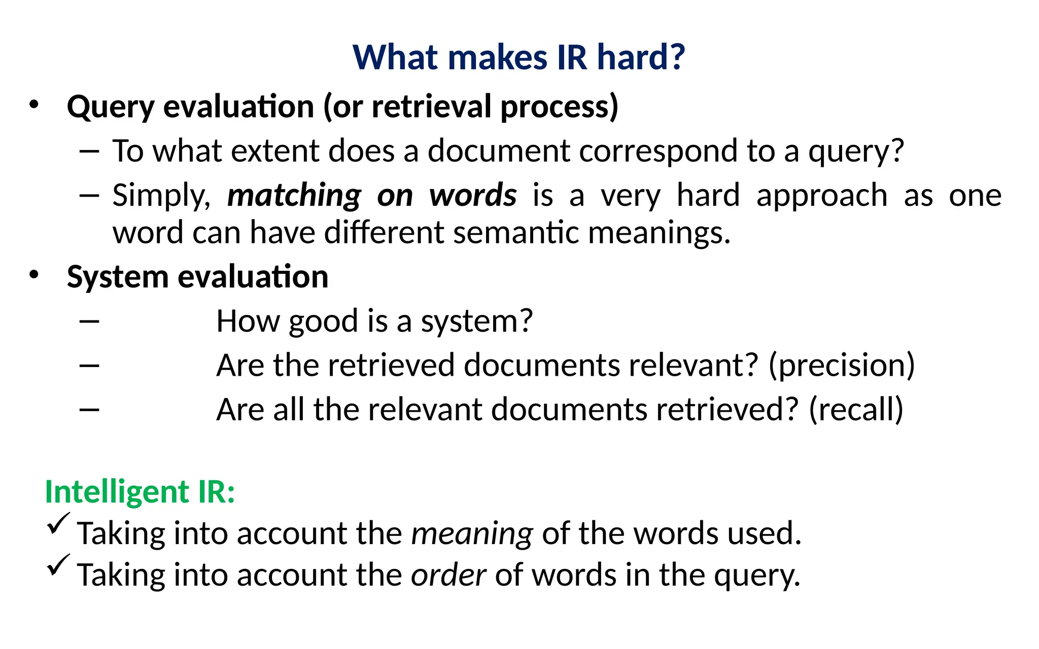 What makes IR hard?
• Query evaluation (or retrieval process)
– To what extent does a document correspond to a query?
– Simply, matching on words is a very hard approach as one
word can have different semantic meanings.
• System evaluation
– How good is a system?
– Are the retrieved documents relevant? (precision)
– Are all the relevant documents retrieved? (recall)
Intelligent IR:
Taking into account the meaning of the words used.
Taking into account the order of words in the query.
 