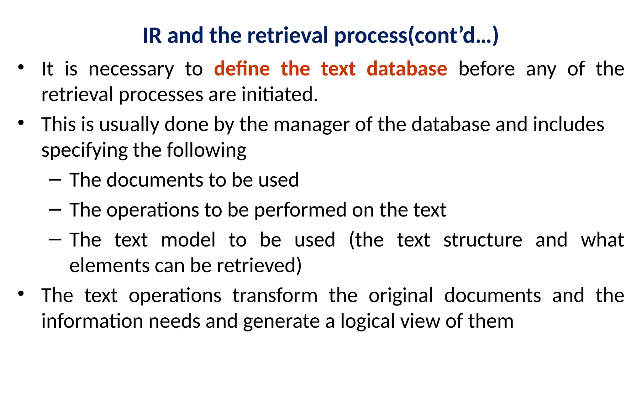 IR and the retrieval process(cont’d…)
• It is necessary to define the text database before any of the
retrieval processes are initiated.
• This is usually done by the manager of the database and includes
specifying the following
– The documents to be used
– The operations to be performed on the text
– The text model to be used (the text structure and what
elements can be retrieved)
• The text operations transform the original documents and the
information needs and generate a logical view of them
 