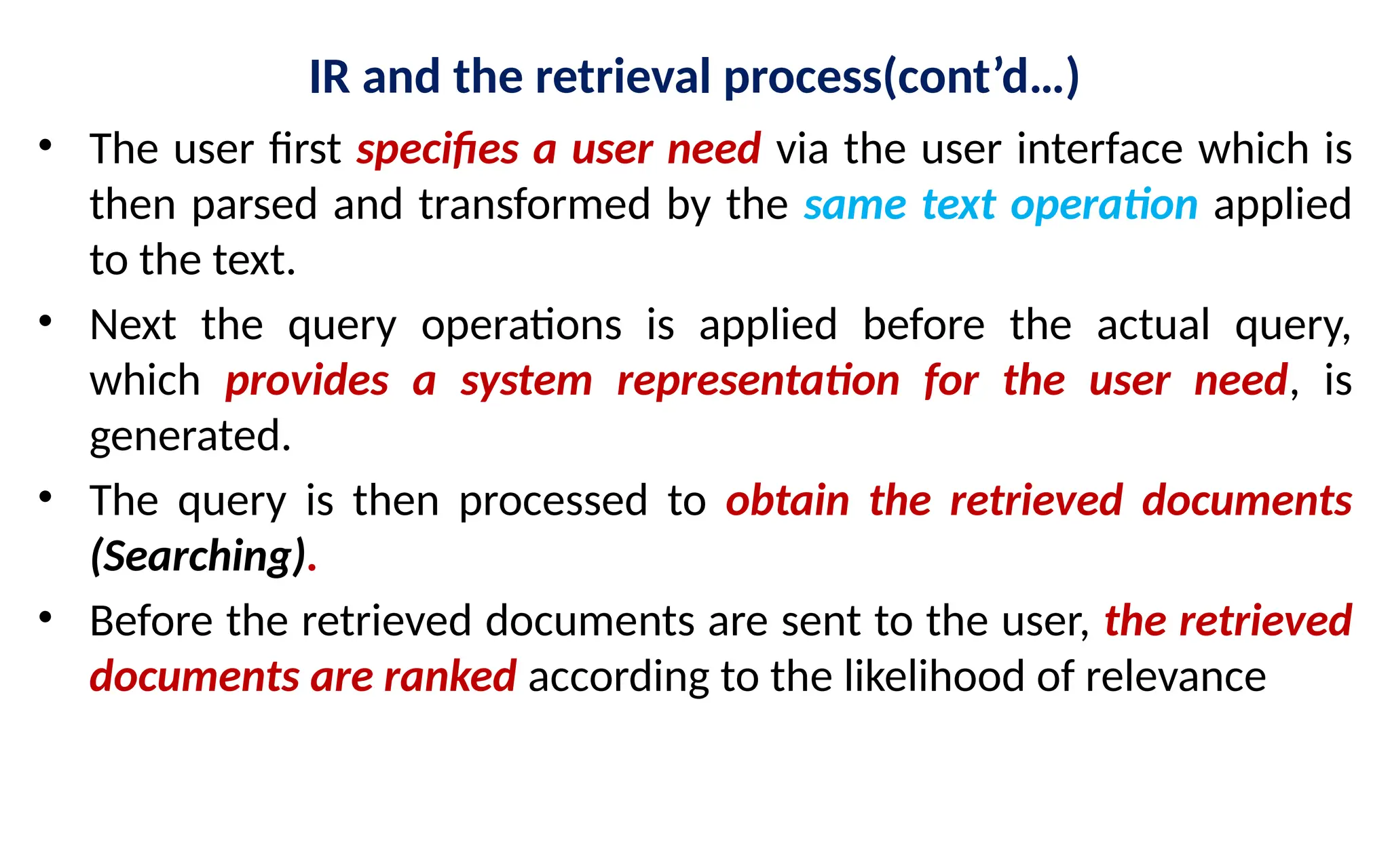 IR and the retrieval process(cont’d…)
• The user first specifies a user need via the user interface which is
then parsed and transformed by the same text operation applied
to the text.
• Next the query operations is applied before the actual query,
which provides a system representation for the user need, is
generated.
• The query is then processed to obtain the retrieved documents
(Searching).
• Before the retrieved documents are sent to the user, the retrieved
documents are ranked according to the likelihood of relevance
 