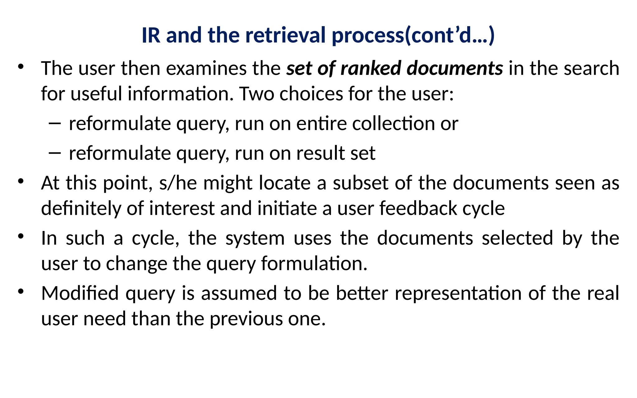 IR and the retrieval process(cont’d…)
• The user then examines the set of ranked documents in the search
for useful information. Two choices for the user:
– reformulate query, run on entire collection or
– reformulate query, run on result set
• At this point, s/he might locate a subset of the documents seen as
definitely of interest and initiate a user feedback cycle
• In such a cycle, the system uses the documents selected by the
user to change the query formulation.
• Modified query is assumed to be better representation of the real
user need than the previous one.
 