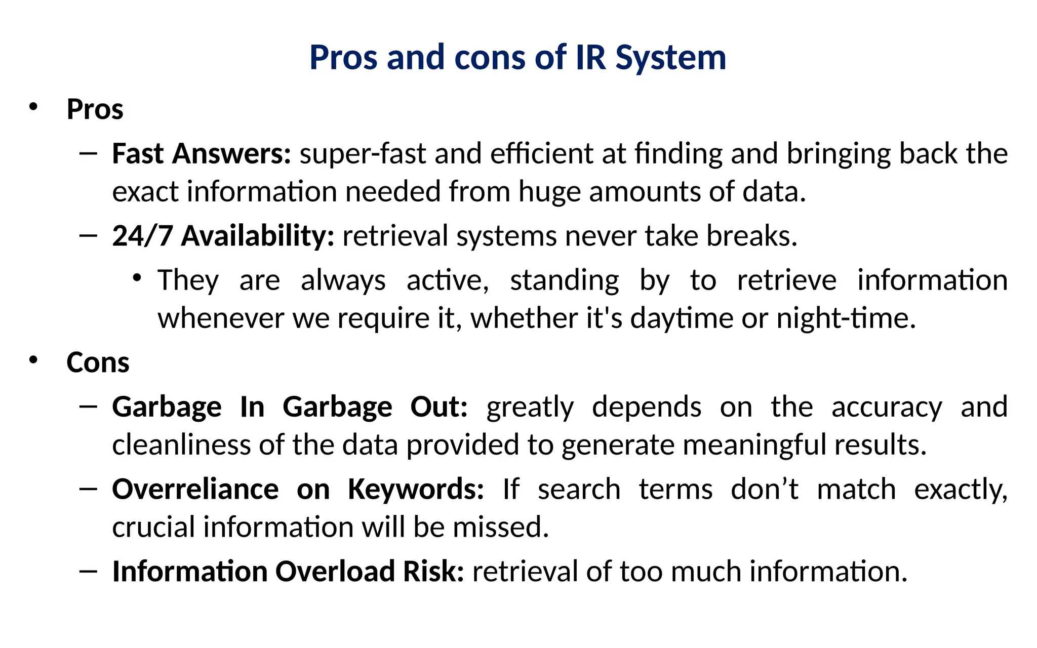 Pros and cons of IR System
• Pros
– Fast Answers: super-fast and efficient at finding and bringing back the
exact information needed from huge amounts of data.
– 24/7 Availability: retrieval systems never take breaks.
• They are always active, standing by to retrieve information
whenever we require it, whether it's daytime or night-time.
• Cons
– Garbage In Garbage Out: greatly depends on the accuracy and
cleanliness of the data provided to generate meaningful results.
– Overreliance on Keywords: If search terms don’t match exactly,
crucial information will be missed.
– Information Overload Risk: retrieval of too much information.
 