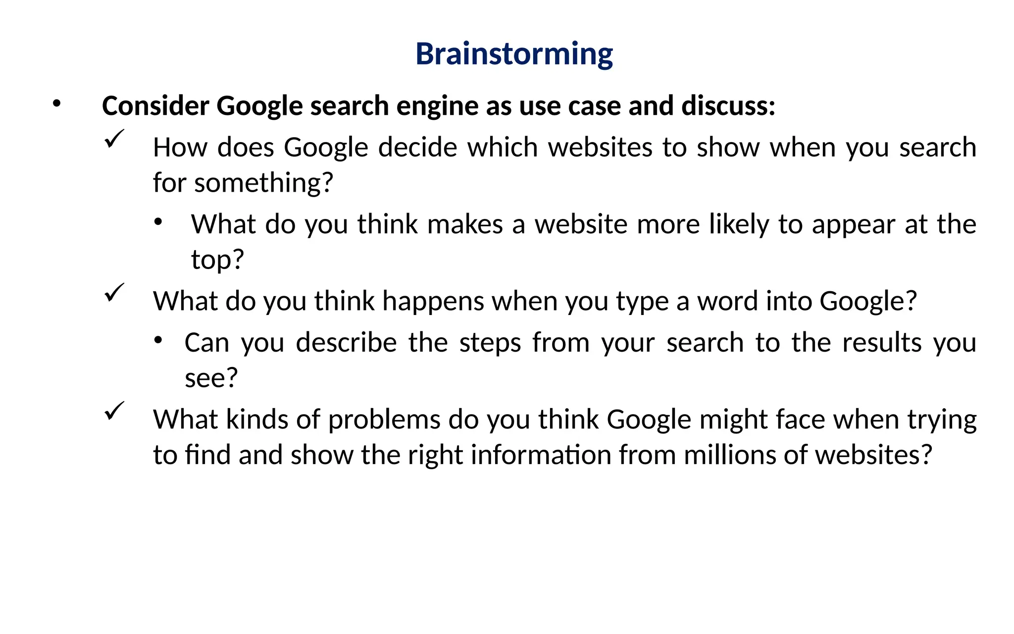 Brainstorming
• Consider Google search engine as use case and discuss:
 How does Google decide which websites to show when you search
for something?
• What do you think makes a website more likely to appear at the
top?
 What do you think happens when you type a word into Google?
• Can you describe the steps from your search to the results you
see?
 What kinds of problems do you think Google might face when trying
to find and show the right information from millions of websites?
 