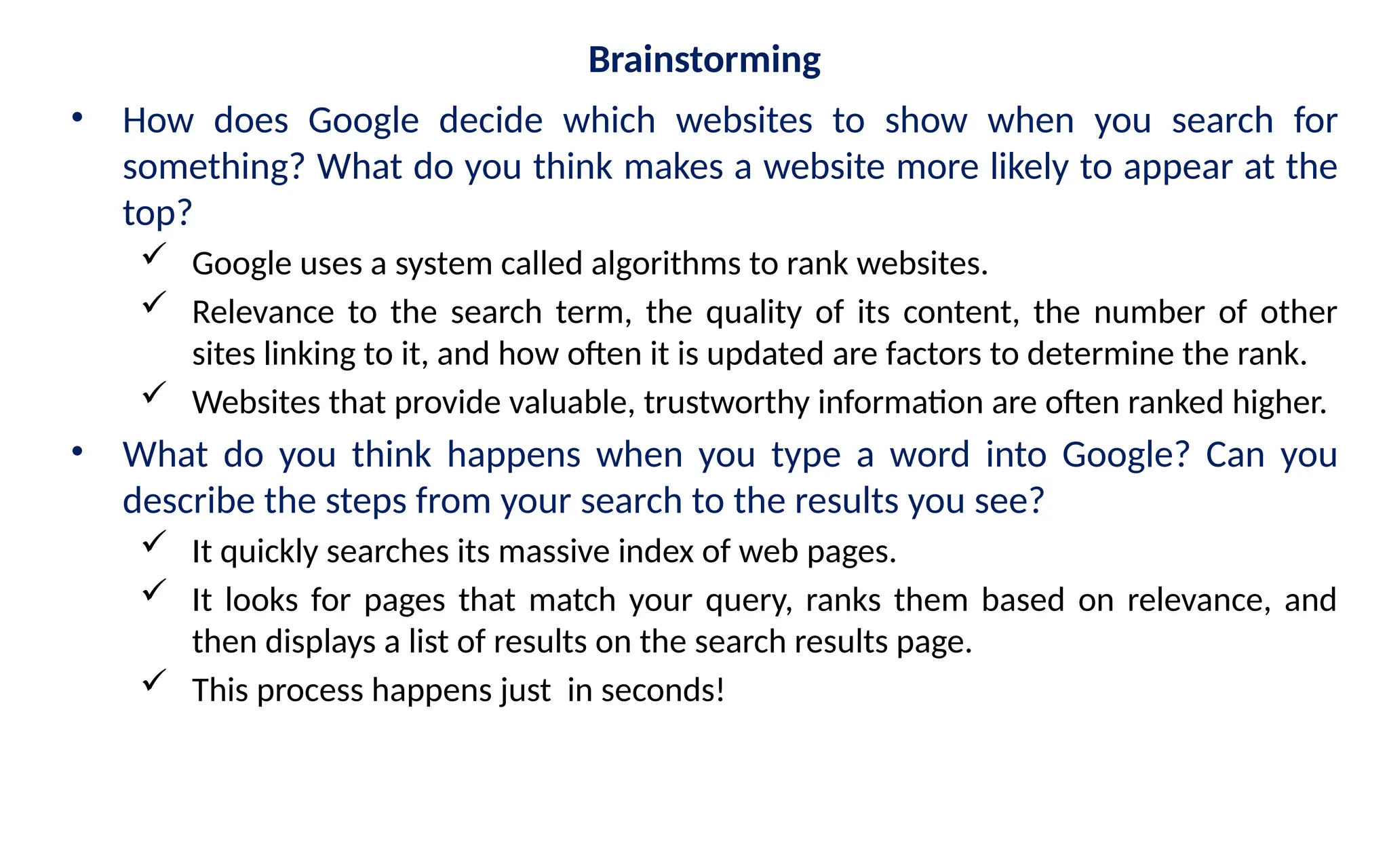 Brainstorming
• How does Google decide which websites to show when you search for
something? What do you think makes a website more likely to appear at the
top?
 Google uses a system called algorithms to rank websites.
 Relevance to the search term, the quality of its content, the number of other
sites linking to it, and how often it is updated are factors to determine the rank.
 Websites that provide valuable, trustworthy information are often ranked higher.
• What do you think happens when you type a word into Google? Can you
describe the steps from your search to the results you see?
 It quickly searches its massive index of web pages.
 It looks for pages that match your query, ranks them based on relevance, and
then displays a list of results on the search results page.
 This process happens just in seconds!
 