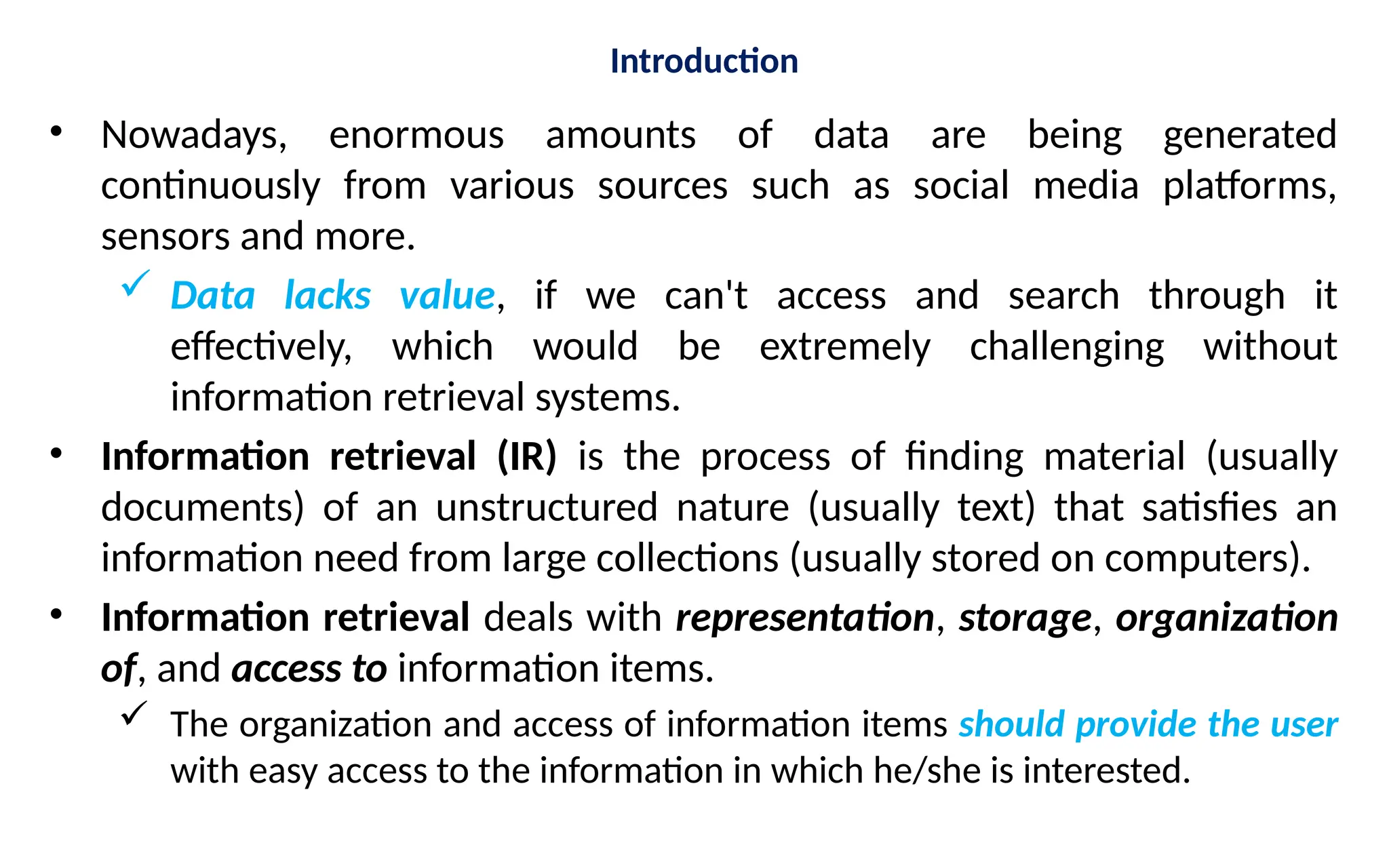 Introduction
• Nowadays, enormous amounts of data are being generated
continuously from various sources such as social media platforms,
sensors and more.
 Data lacks value, if we can't access and search through it
effectively, which would be extremely challenging without
information retrieval systems.
• Information retrieval (IR) is the process of finding material (usually
documents) of an unstructured nature (usually text) that satisfies an
information need from large collections (usually stored on computers).
• Information retrieval deals with representation, storage, organization
of, and access to information items.
 The organization and access of information items should provide the user
with easy access to the information in which he/she is interested.
 