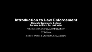 Introduction to Law Enforcement
Norwalk Community College
Gregory L. Riley, Sr., Instructor
“The Police In America, An Introduction”
9th Edition
Samuel Walker & Charles M. Katz, Authors
 