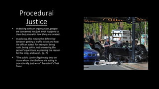 Procedural
Justice
• In dealing with an organization, people
are concerned not just what happens to
them but also with how they are treated.
• In policing, this means the difference
between getting a traffic ticket and how
the officer acted: for example, being
rude, being polite, not answering the
person’s questions, explaining the reason
for the stop, and so on. (p. 7)
• “The public confers legitimacy only on
those whom they believe are acting in
procedurally just ways.” President’s Task
Force
 