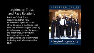 Legitimacy, Trust,
and Race Relations
President’s Task Force
recommends that “law
enforcement agencies should
strive to create a workforce that
contains a broad range of diversity
including race, gender, language,
life experience, and cultural
background to improve
understanding and effectiveness
in dealing with all communities.
(p. 9)
 