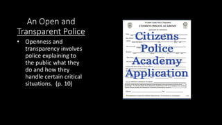 An Open and
Transparent Police
• Openness and
transparency involves
police explaining to
the public what they
do and how they
handle certain critical
situations. (p. 10)
 