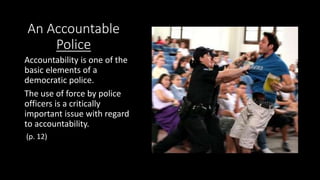 An Accountable
Police
Accountability is one of the
basic elements of a
democratic police.
The use of force by police
officers is a critically
important issue with regard
to accountability.
(p. 12)
 