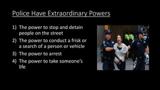 Police Have Extraordinary Powers
1) The power to stop and detain
people on the street
2) The power to conduct a frisk or
a search of a person or vehicle
3) The power to arrest
4) The power to take someone’s
life
 