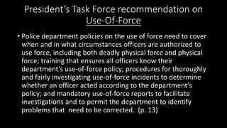 President’s Task Force recommendation on
Use-Of-Force
• Police department policies on the use of force need to cover
when and in what circumstances officers are authorized to
use force, including both deadly physical force and physical
force; training that ensures all officers know their
department’s use-of-force policy; procedures for thoroughly
and fairly investigating use-of-force incidents to determine
whether an officer acted according to the department’s
policy; and mandatory use-of-force reports to facilitate
investigations and to permit the department to identify
problems that need to be corrected. (p. 13)
 