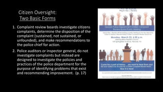 Citizen Oversight:
Two Basic Forms
1. Complaint review boards investigate citizens
complaints, determine the disposition of the
complaint (sustained, not sustained, or
unfounded), and make recommendations to
the police chief for action.
2. Police auditors or inspector general, do not
investigate complaints but instead are
designed to investigate the policies and
practices of the police department for the
purpose of identifying problems that exist
and recommending improvement. (p. 17)
 