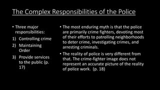 The Complex Responsibilities of the Police
• Three major
responsibilities:
1) Controlling crime
2) Maintaining
Order
3) Provide services
to the public (p.
17)
• The most enduring myth is that the police
are primarily crime fighters, devoting most
of their efforts to patrolling neighborhoods
to deter crime, investigating crimes, and
arresting criminals.
• The reality of police is very different from
that. The crime-fighter image does not
represent an accurate picture of the reality
of police work. (p. 18)
 