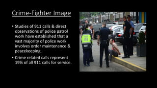 Crime-Fighter Image
• Studies of 911 calls & direct
observations of police patrol
work have established that a
vast majority of police work
involves order maintenance &
peacekeeping.
• Crime related calls represent
19% of all 911 calls for service.
 