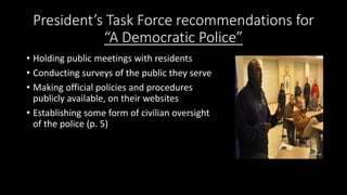President’s Task Force recommendations for
“A Democratic Police”
• Holding public meetings with residents
• Conducting surveys of the public they serve
• Making official policies and procedures
publicly available, on their websites
• Establishing some form of civilian oversight
of the police (p. 5)
 