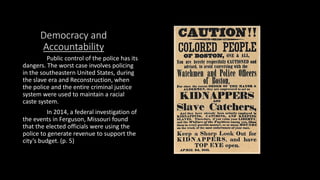 Democracy and
Accountability
Public control of the police has its
dangers. The worst case involves policing
in the southeastern United States, during
the slave era and Reconstruction, when
the police and the entire criminal justice
system were used to maintain a racial
caste system.
In 2014, a federal investigation of
the events in Ferguson, Missouri found
that the elected officials were using the
police to generate revenue to support the
city’s budget. (p. 5)
 