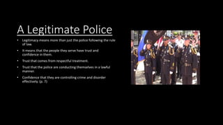 A Legitimate Police
• Legitimacy means more than just the police following the rule
of law.
• It means that the people they serve have trust and
confidence in them.
• Trust that comes from respectful treatment.
• Trust that the police are conducting themselves in a lawful
manner.
• Confidence that they are controlling crime and disorder
effectively. (p. 7)
 