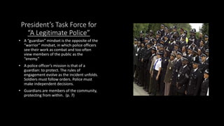 President’s Task Force for
“A Legitimate Police”
• A “guardian” mindset is the opposite of the
“warrior” mindset, in which police officers
see their work as combat and too often
view members of the public as the
“enemy.”
• A police officer’s mission is that of a
guardian: to protect. The rules of
engagement evolve as the incident unfolds.
Soldiers must follow orders. Police must
make independent decisions.
• Guardians are members of the community,
protecting from within. (p. 7)
 