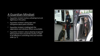 A Guardian Mindset
• A guardian mindset involves cultivating trust and
legitimacy in the police.
• A guardian mindset is being open and
transparent about police activities.
• A guardian mindset is holding both the
organization and individual officers accountable.
• A guardian mindset is about adopting recognized
best practices from around the country in order
to be effective in controlling crime and maintain
order. (p. 7)
 