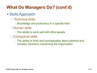 © 2007 Prentice Hall, Inc. All rights reserved. 1–14
What Do Managers Do? (cont’d)
• Skills Approach
Technical skills
Knowledge and proficiency in a specific field
Human skills
The ability to work well with other people
Conceptual skills
The ability to think and conceptualize about abstract and
complex situations concerning the organization
 