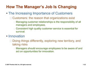 © 2007 Prentice Hall, Inc. All rights reserved. 1–22
How The Manager’s Job Is Changing
• The Increasing Importance of Customers
Customers: the reason that organizations exist
Managing customer relationships is the responsibility of all
managers and employees.
Consistent high quality customer service is essential for
survival.
• Innovation
Doing things differently, exploring new territory, and
taking risks
Managers should encourage employees to be aware of and
act on opportunities for innovation.
 