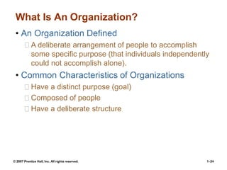 © 2007 Prentice Hall, Inc. All rights reserved. 1–24
What Is An Organization?
• An Organization Defined
A deliberate arrangement of people to accomplish
some specific purpose (that individuals independently
could not accomplish alone).
• Common Characteristics of Organizations
Have a distinct purpose (goal)
Composed of people
Have a deliberate structure
 