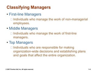 © 2007 Prentice Hall, Inc. All rights reserved. 1–6
Classifying Managers
• First-line Managers
Individuals who manage the work of non-managerial
employees.
• Middle Managers
Individuals who manage the work of first-line
managers.
• Top Managers
Individuals who are responsible for making
organization-wide decisions and establishing plans
and goals that affect the entire organization.
 