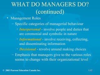 WHAT DO MANAGERS DO? (continued) Management Roles  Specific categories of managerial behaviour Interpersonal   - involve people and duties that are ceremonial and symbolic in nature Informational   - involve receiving, collecting, and disseminating information Decisional   - revolve around making choices Emphasis that managers give to the various roles seems to change with their organizational level 1.12 