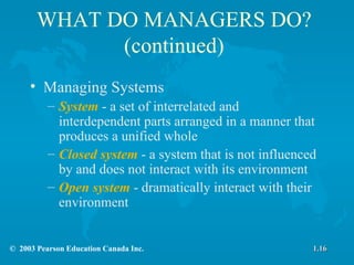 WHAT DO MANAGERS DO? (continued) Managing Systems System  - a set of interrelated and interdependent parts arranged in a manner that produces a unified whole Closed system  - a system that is not influenced by and does not interact with its environment Open system  - dramatically interact with their environment 1.16 