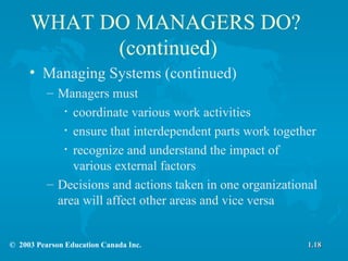 WHAT DO MANAGERS DO?  (continued) Managing Systems (continued) Managers must coordinate various work activities ensure that interdependent parts work together recognize and understand the impact of various external factors  Decisions and actions taken in one organizational area will affect other areas and vice versa 1.18 