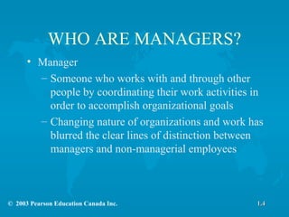 WHO ARE MANAGERS? Manager Someone who works with and through other people by coordinating their work activities in order to accomplish organizational goals Changing nature of organizations and work has blurred the clear lines of distinction between managers and non-managerial employees 1.4 