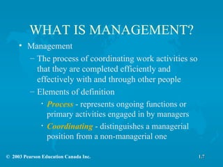 WHAT IS MANAGEMENT? Management The process of coordinating work activities so that they are completed efficiently and effectively with and through other people Elements of definition Process  - represents ongoing functions or primary activities engaged in by managers Coordinating  - distinguishes a managerial position from a non-managerial one 1.7 