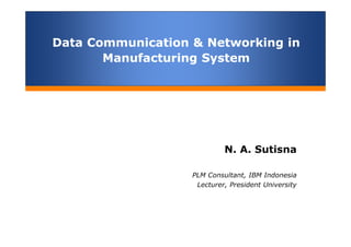Data Communication & Networking in
Manufacturing System
Data Communication & Networking in
Manufacturing System
N. A. Sutisna
PLM Consultant, IBM Indonesia
Lecturer, President University
 
