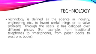 TECHNOLOGY
• Technology is defined as the science in industry,
engineering etc., to invent useful things or to solve
problems. Through the years, it has galloped over
different phases (For example, from traditional
telephones to smartphones, from paper books to
electronic books).
 