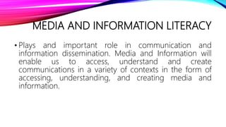 MEDIA AND INFORMATION LITERACY
• Plays and important role in communication and
information dissemination. Media and Information will
enable us to access, understand and create
communications in a variety of contexts in the form of
accessing, understanding, and creating media and
information.
 