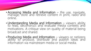 • Accessing Media and Information – the use, navigate,
manage, store and retrieve content in print, radio and
online.
• Understanding Media and Information – viewers ability
to read, deconstruct and evaluate media contexts and
motivations. A critique view on quality of material being
broadcast and shared.
• Producing Media and Information – viewers or netizens
ability to produce, distribute and publish ideas and
information via mainstream media or social media.
 