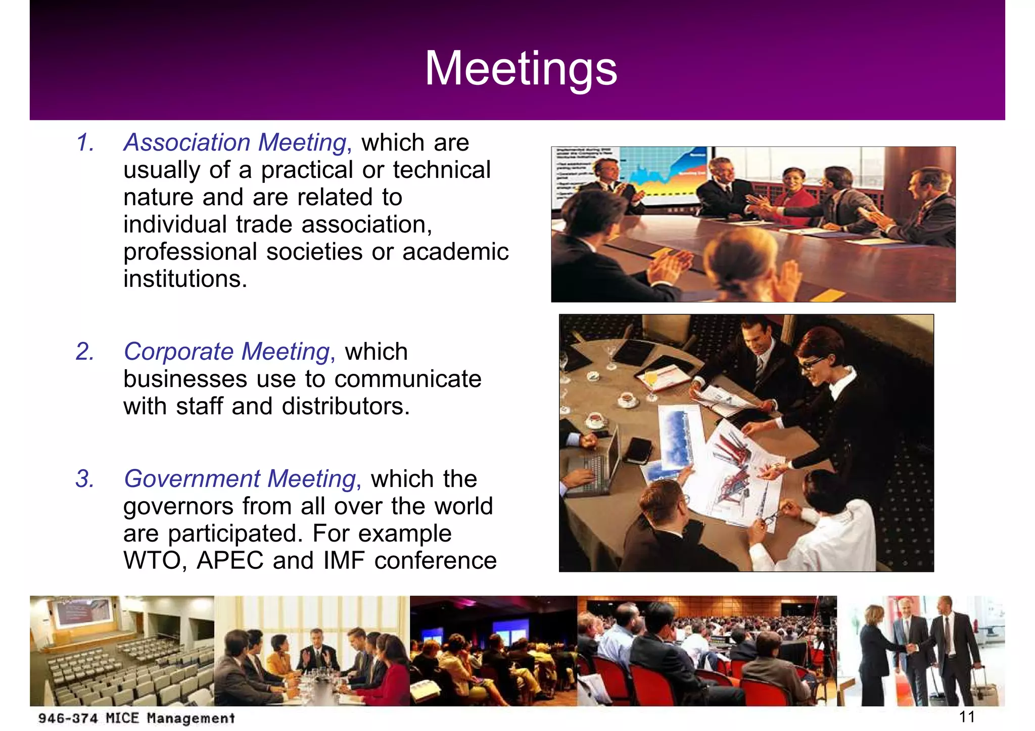 Meetings
1. Association Meeting, which are
   usually of a practical or technical
   nature and are related to
   individual trade association,
   professional societies or academic
   institutions.
2. Corporate Meeting, which
   businesses use to communicate
   with staff and distributors.
3. Government Meeting, which the
   governors from all over the world
   are participated. For example
   WTO, APEC and IMF conference



                                         11
 