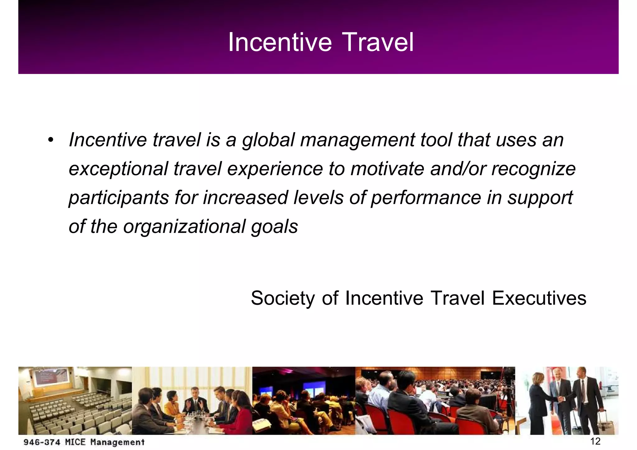 Incentive Travel

Incentive travel is a global management tool that uses an
exceptional travel experience to motivate and/or recognize
participants for increased levels of performance in support
of the organizational goals

                     Society of Incentive Travel Executives



                                                              12
 