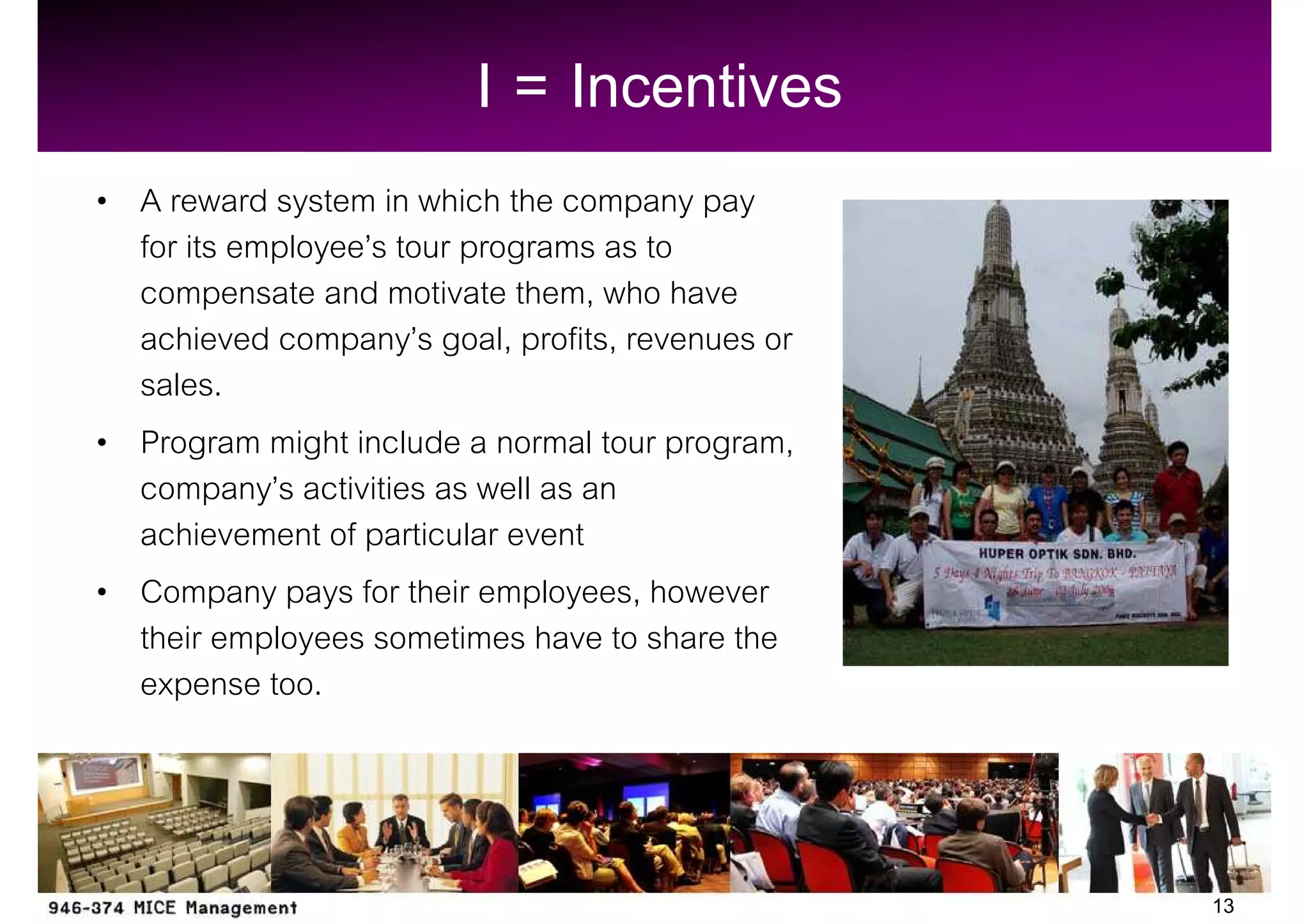 I = Incentives
A reward system in which the company pay
for its employee s tour programs as to
compensate and motivate them, who have
achieved company s goal, profits, revenues or
sales.
Program might include a normal tour program,
company s activities as well as an
achievement of particular event
Company pays for their employees, however
their employees sometimes have to share the
expense too.



                                                13
 