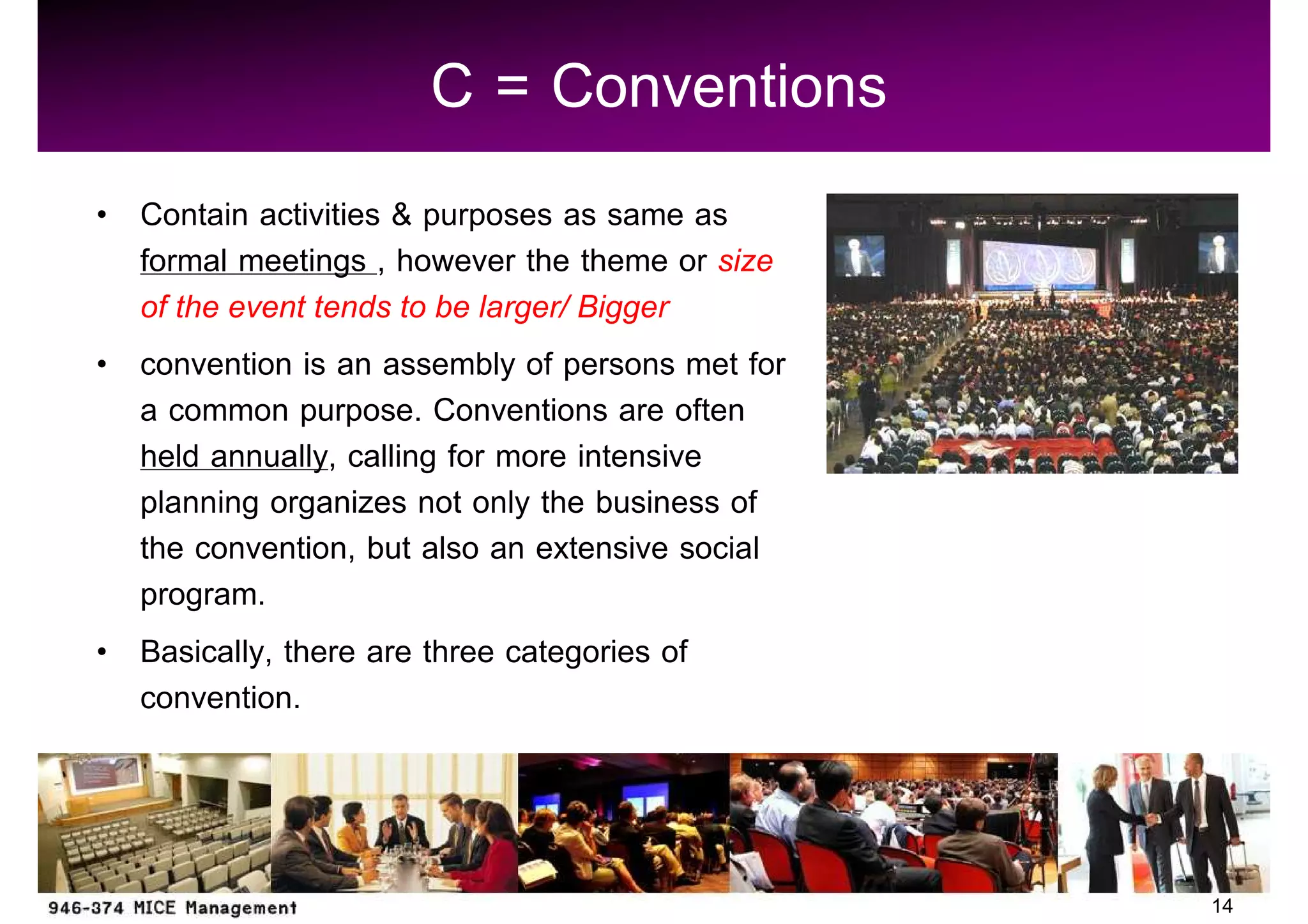 C = Conventions
Contain activities & purposes as same as
formal meetings , however the theme or size
of the event tends to be larger/ Bigger
convention is an assembly of persons met for
a common purpose. Conventions are often
held annually, calling for more intensive
planning organizes not only the business of
the convention, but also an extensive social
program.
Basically, there are three categories of
convention.



                                               14
 